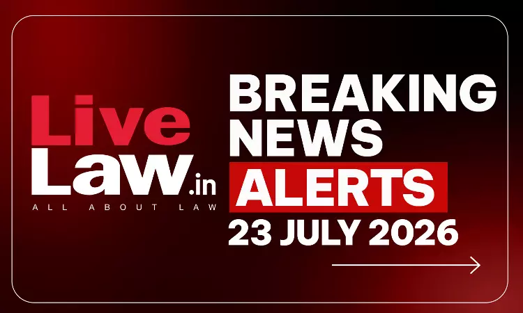 LiveLaw Breaking News Alerts- 23 July 2026 LiveLaw Breaking News Alerts- 23 July 2026